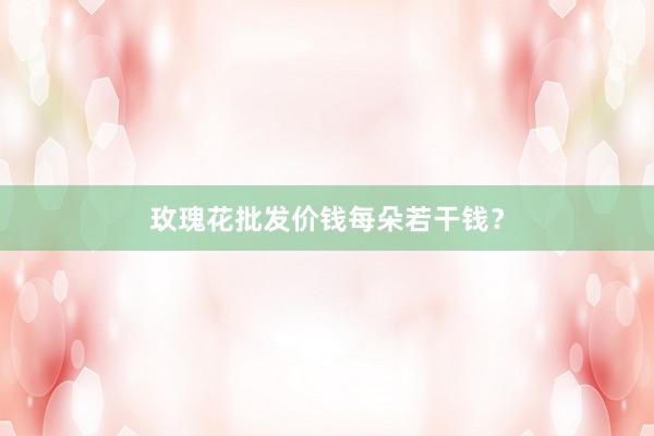 玫瑰花批发价钱每朵若干钱？