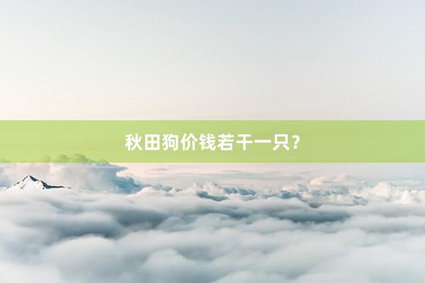 秋田狗价钱若干一只？